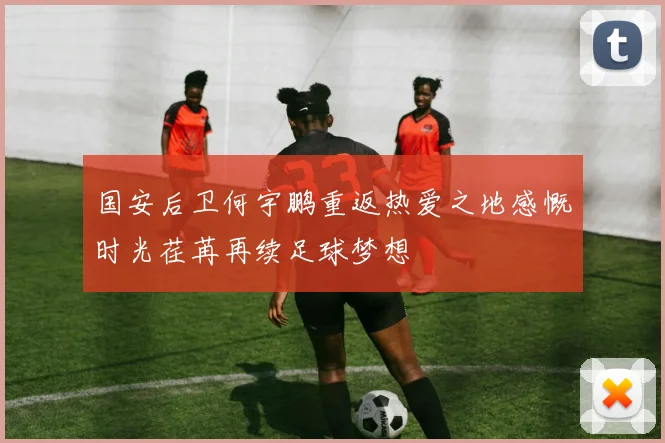国安后卫何宇鹏重返热爱之地感慨时光荏苒再续足球梦想