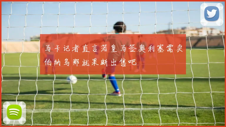 马卡记者直言若皇马签奥利塞需卖伯纳乌那就果断出售吧
