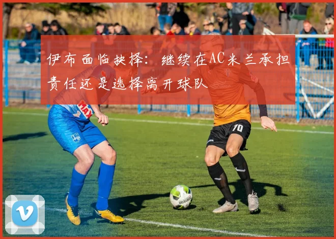 伊布面临抉择：继续在AC米兰承担责任还是选择离开球队