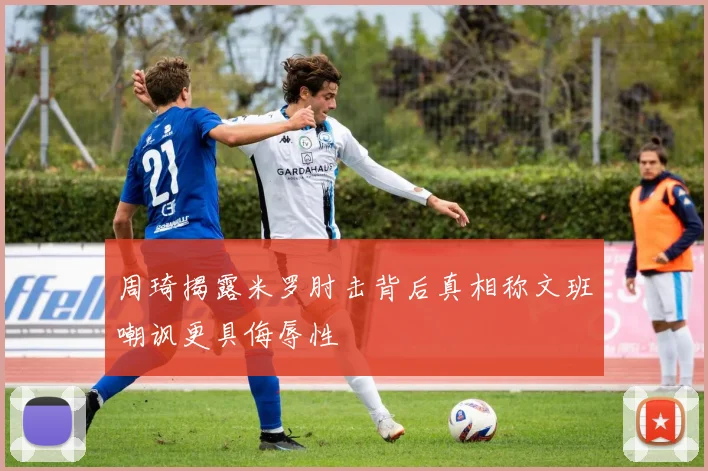 周琦揭露米罗肘击背后真相称文班嘲讽更具侮辱性