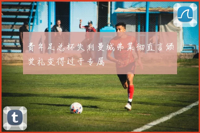 青年足总杯失利曼城弗莱彻直言颁奖礼变得过于专属