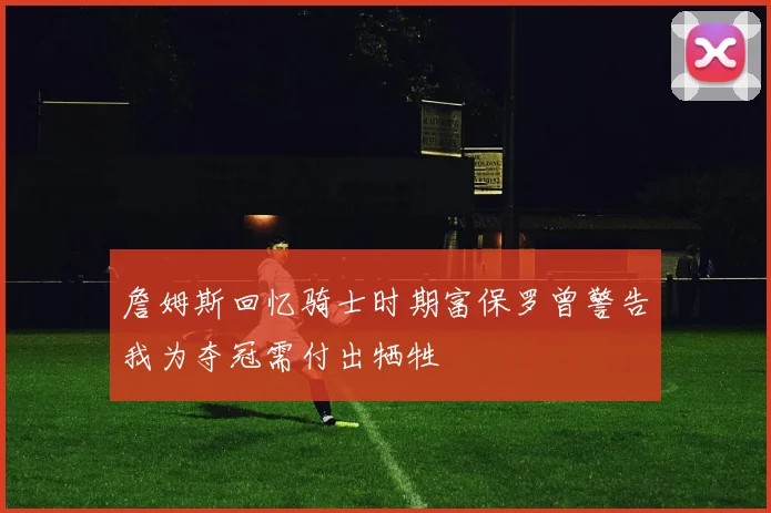 詹姆斯回忆骑士时期富保罗曾警告我为夺冠需付出牺牲