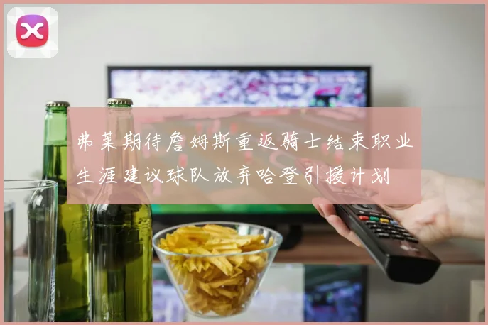弗莱期待詹姆斯重返骑士结束职业生涯建议球队放弃哈登引援计划