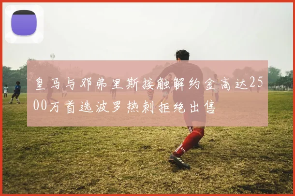 皇马与邓弗里斯接触解约金高达2500万首选波罗热刺拒绝出售