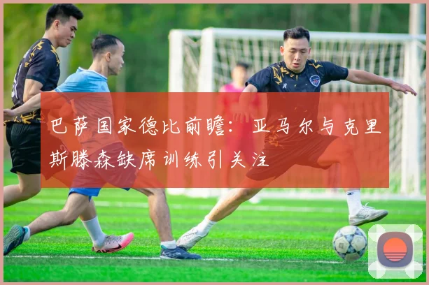 巴萨国家德比前瞻：亚马尔与克里斯滕森缺席训练引关注