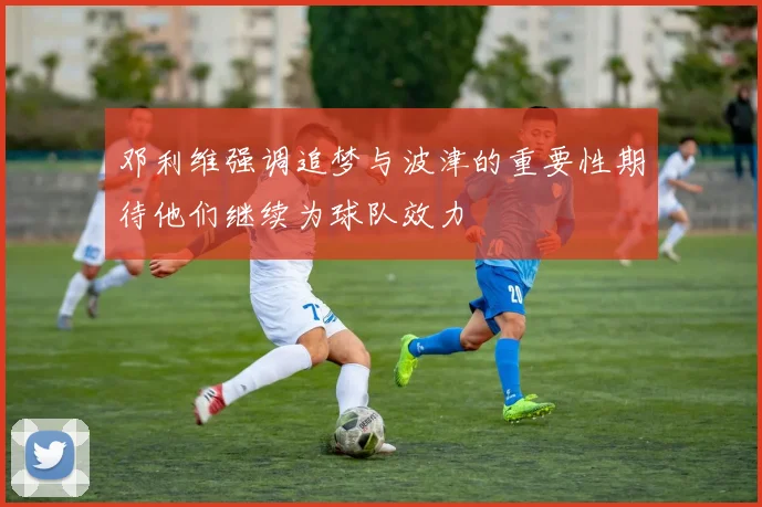 邓利维强调追梦与波津的重要性期待他们继续为球队效力
