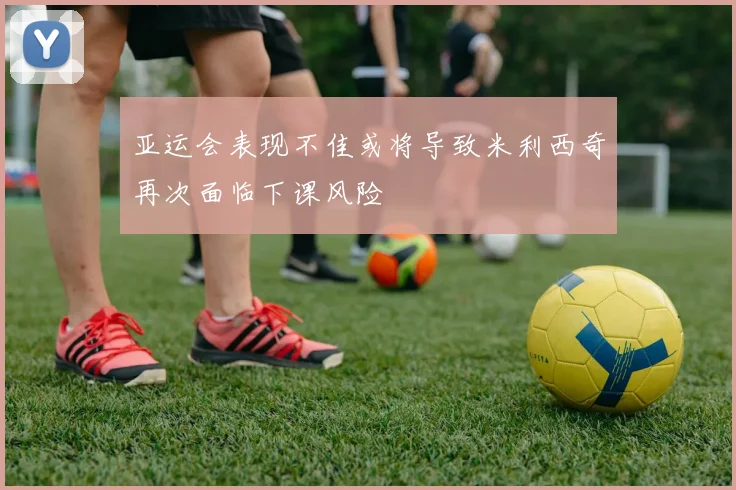 亚运会表现不佳或将导致米利西奇再次面临下课风险