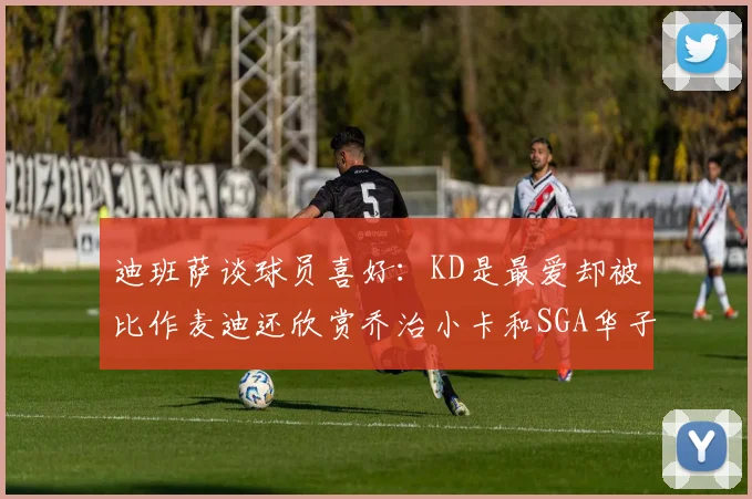 迪班萨谈球员喜好：KD是最爱却被比作麦迪还欣赏乔治小卡和SGA华子