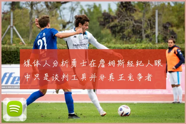 媒体人分析勇士在詹姆斯经纪人眼中只是谈判工具并非真正竞争者