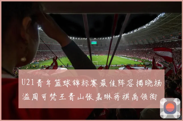 U21青年篮球锦标赛最佳阵容揭晓杨溢周可梵王青山张嘉琳蒋祺禹领衔出战