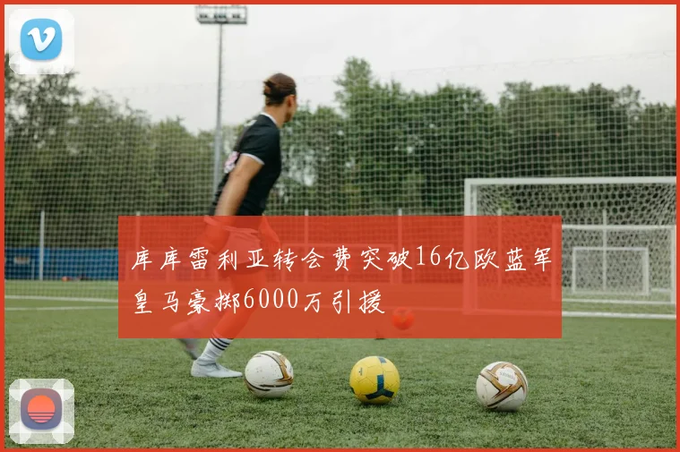 库库雷利亚转会费突破16亿欧蓝军皇马豪掷6000万引援