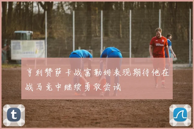 亨利赞萨卡战富勒姆表现期待他在战马竞中继续勇敢尝试