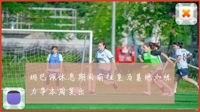 姆巴佩休息期间前往皇马基地加练力争本周复出