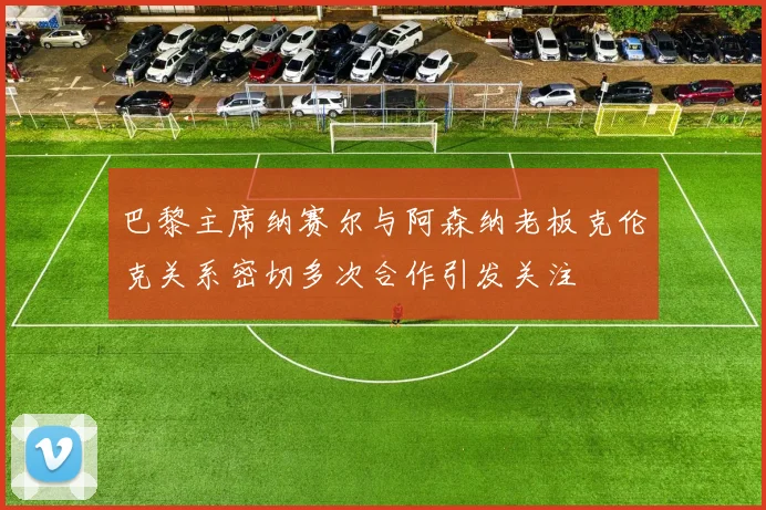 巴黎主席纳赛尔与阿森纳老板克伦克关系密切多次合作引发关注
