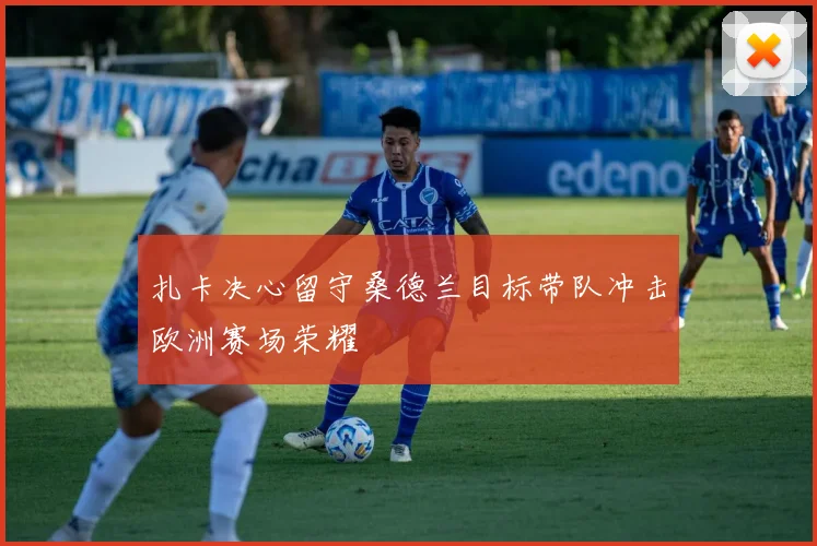 扎卡决心留守桑德兰目标带队冲击欧洲赛场荣耀